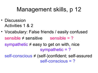 Management skills, p 12
• Discussion
Activities 1 & 2
• Vocabulary: False friends / easily confused
sensible ≠ sensitive sensible = ?
sympathetic ≠ easy to get on with, nice
sympathetic = ?
self-conscious ≠ (self-)confident; self-assured
self-conscious = ?
 