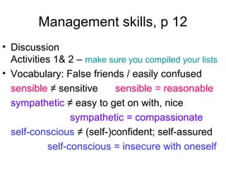 Management skills, p 12
• Discussion
Activities 1& 2 – make sure you compiled your lists
• Vocabulary: False friends / easily confused
sensible ≠ sensitive sensible = reasonable
sympathetic ≠ easy to get on with, nice
sympathetic = compassionate
self-conscious ≠ (self-)confident; self-assured
self-conscious = insecure with oneself
 