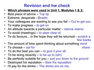 Revision and hw check
• Which phrases were used in Unit 1, Modules 1 & 2:
• Best piece of advice – Top tip
• Extreme, desperate - Drastic
• Your colleagues are wanting to see you fail – Out to get you
• To make progress – to get on
• An attitude towards a particular matter – stance /stans/
• To avoid (meetings) – to steer clear of
• To do favours... in the hope they will be returned - scratch a
few backs
• The amount of time spent thinking about something mind
• To choose – opt for share
• To do the best you can – to give it your all
• To be doing recently – to be up to (sth)
• Be perfectly suitable for you – suit you down to the ground
• Destroyed his reputation – blew his reputation
• I’ll pay for the drinks – The drinks are on me
 