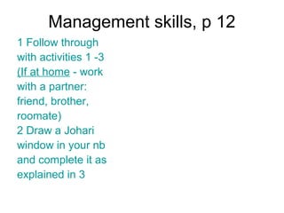 Management skills, p 12
1 Follow through
with activities 1 -3
(If at home - work
with a partner:
friend, brother,
roomate)
2 Draw a Johari
window in your nb
and complete it as
explained in 3
 