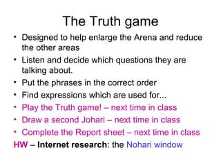The Truth game
• Designed to help enlarge the Arena and reduce
the other areas
• Listen and decide which questions they are
talking about.
• Put the phrases in the correct order
• Find expressions which are used for...
• Play the Truth game! – next time in class
• Draw a second Johari – next time in class
• Complete the Report sheet – next time in class
HW – Internet research: the Nohari window
 
