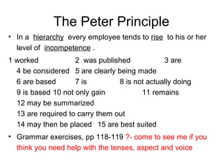 The Peter Principle
• In a hierarchy every employee tends to rise to his or her
level of incompetence .
1 worked 2 was published 3 are
4 be considered 5 are clearly being made
6 are based 7 is 8 is not actually doing
9 is based 10 not only gain 11 remains
12 may be summarized
13 are required to carry them out
14 may then be placed 15 are best suited
• Grammar exercises, pp 118-119 ?- come to see me if you
think you need help with the tenses, aspect and voice
 