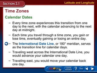 Time Zones
Calendar Dates
Latitude and Longitude
– Every time zone experiences this transition from one
day to the next, with the calendar advancing to the next
day at midnight.
– Each time you travel through a time zone, you gain or
lose time, eventually gaining or losing an entire day.
– The International Date Line, or 180° meridian, serves
as the transition line for calendar days.
– Traveling west across the International Date Line, you
would advance your calendar one day.
– Traveling east, you would move your calendar back
one day.
 
