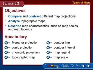 Objectives
• Compare and contrast different map projections.
• Analyze topographic maps.
• Describe map characteristics, such as map scales
and map legends
– Mercator projection
– conic projection
– gnomonic projection
– topographic map
– contour line
– contour interval
– map legend
– map scale
Vocabulary
Types of Maps
 