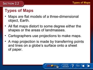 Types of Maps
• Maps are flat models of a three-dimensional
object, Earth.
Types of Maps
• All flat maps distort to some degree either the
shapes or the areas of landmasses.
• Cartographers use projections to make maps.
• A map projection is made by transferring points
and lines on a globe’s surface onto a sheet
of paper.
 