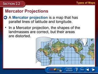 Mercator Projections
• A Mercator projection is a map that has
parallel lines of latitude and longitude.
Types of Maps
• In a Mercator projection, the shapes of the
landmasses are correct, but their areas
are distorted.
 