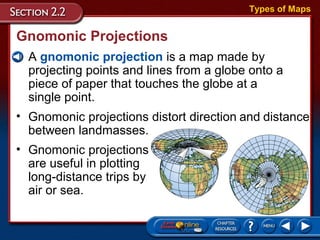 Gnomonic Projections
• A gnomonic projection is a map made by
projecting points and lines from a globe onto a
piece of paper that touches the globe at a
single point.
Types of Maps
• Gnomonic projections distort direction and distance
between landmasses.
• Gnomonic projections
are useful in plotting
long-distance trips by
air or sea.
 