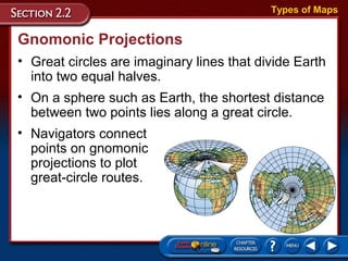 Gnomonic Projections
• Great circles are imaginary lines that divide Earth
into two equal halves.
Types of Maps
• On a sphere such as Earth, the shortest distance
between two points lies along a great circle.
• Navigators connect
points on gnomonic
projections to plot
great-circle routes.
 
