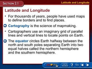 • Cartographers use an imaginary grid of parallel
lines and vertical lines to locate points on Earth.
• The equator circles Earth halfway between the
north and south poles separating Earth into two
equal halves called the northern hemisphere
and the southern hemisphere.
• Cartography is the science of mapmaking.
Latitude and Longitude
• For thousands of years, people have used maps
to define borders and to find places.
Latitude and Longitude
 