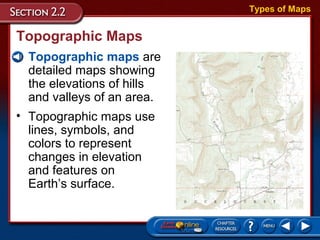 Topographic Maps
• Topographic maps are
detailed maps showing
the elevations of hills
and valleys of an area.
Types of Maps
• Topographic maps use
lines, symbols, and
colors to represent
changes in elevation
and features on
Earth’s surface.
 