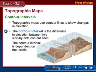 Topographic Maps
Contour Intervals
Types of Maps
– Topographic maps use contour lines to show changes
in elevation.
– The contour interval is the difference
in elevation between two
side-by-side contour lines.
– The contour interval
is dependent on
the terrain.
 
