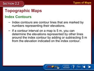 Topographic Maps
Index Contours
Types of Maps
– Index contours are contour lines that are marked by
numbers representing their elevations.
– If a contour interval on a map is 5 m, you can
determine the elevations represented by other lines
around the index contour by adding or subtracting 5 m
from the elevation indicated on the index contour.
 