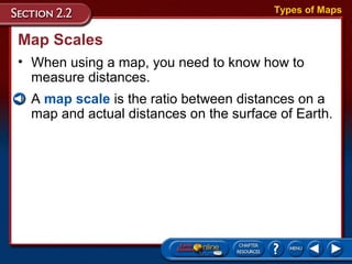 • A map scale is the ratio between distances on a
map and actual distances on the surface of Earth.
Map Scales
• When using a map, you need to know how to
measure distances.
Types of Maps
 
