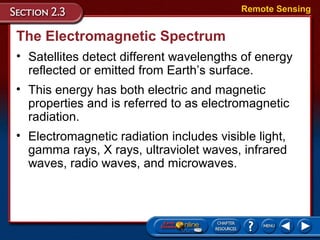 The Electromagnetic Spectrum
• Satellites detect different wavelengths of energy
reflected or emitted from Earth’s surface.
Remote Sensing
• This energy has both electric and magnetic
properties and is referred to as electromagnetic
radiation.
• Electromagnetic radiation includes visible light,
gamma rays, X rays, ultraviolet waves, infrared
waves, radio waves, and microwaves.
 