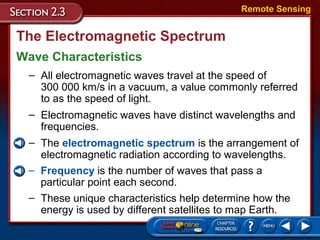 The Electromagnetic Spectrum
Wave Characteristics
Remote Sensing
– All electromagnetic waves travel at the speed of
300 000 km/s in a vacuum, a value commonly referred
to as the speed of light.
– Electromagnetic waves have distinct wavelengths and
frequencies.
– The electromagnetic spectrum is the arrangement of
electromagnetic radiation according to wavelengths.
– Frequency is the number of waves that pass a
particular point each second.
– These unique characteristics help determine how the
energy is used by different satellites to map Earth.
 