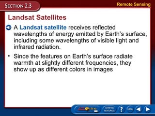 Landsat Satellites
• A Landsat satellite receives reflected
wavelengths of energy emitted by Earth’s surface,
including some wavelengths of visible light and
infrared radiation.
Remote Sensing
• Since the features on Earth’s surface radiate
warmth at slightly different frequencies, they
show up as different colors in images
 