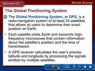 The Global Positioning System
• The Global Positioning System, or GPS, is a
radio-navigation system of at least 24 satellites
that allows its users to determine their exact
position on Earth.
Remote Sensing
• Each satellite orbits Earth and transmits high-
frequency microwaves that contain information
about the satellite’s position and the time of
transmission.
• A GPS receiver calculates the user’s precise
latitude and longitude by processing the signals
emitted by multiple satellites.
 