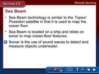 Sea Beam
• Sea Beam technology is similar to the Topex/
Poseidon satellite in that it is used to map the
ocean floor.
Remote Sensing
• Sea Beam is located on a ship and relies on
sonar to map ocean-floor features.
• Sonar is the use of sound waves to detect and
measure objects underwater.
 