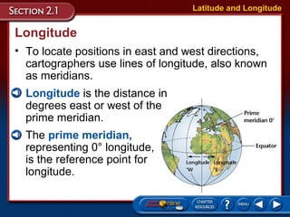 Longitude
• To locate positions in east and west directions,
cartographers use lines of longitude, also known
as meridians.
Latitude and Longitude
• Longitude is the distance in
degrees east or west of the
prime meridian.
• The prime meridian,
representing 0° longitude,
is the reference point for
longitude.
 