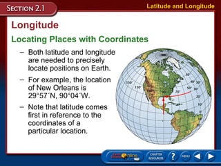 Longitude
Locating Places with Coordinates
Latitude and Longitude
– Both latitude and longitude
are needed to precisely
locate positions on Earth.
– For example, the location
of New Orleans is
29°57´N, 90°04´W.
– Note that latitude comes
first in reference to the
coordinates of a
particular location.
 