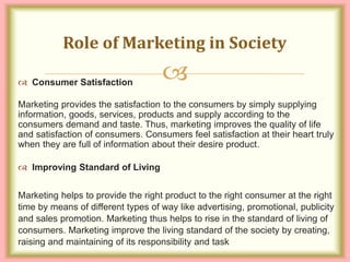 
 Consumer Satisfaction
Marketing provides the satisfaction to the consumers by simply supplying
information, goods, services, products and supply according to the
consumers demand and taste. Thus, marketing improves the quality of life
and satisfaction of consumers. Consumers feel satisfaction at their heart truly
when they are full of information about their desire product.
 Improving Standard of Living
Marketing helps to provide the right product to the right consumer at the right
time by means of different types of way like advertising, promotional, publicity
and sales promotion. Marketing thus helps to rise in the standard of living of
consumers. Marketing improve the living standard of the society by creating,
raising and maintaining of its responsibility and task
Role of Marketing in Society
 