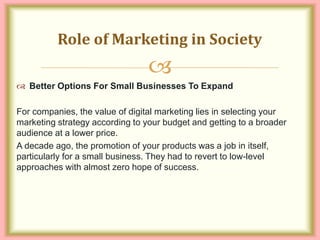 
 Better Options For Small Businesses To Expand
For companies, the value of digital marketing lies in selecting your
marketing strategy according to your budget and getting to a broader
audience at a lower price.
A decade ago, the promotion of your products was a job in itself,
particularly for a small business. They had to revert to low-level
approaches with almost zero hope of success.
Role of Marketing in Society
 