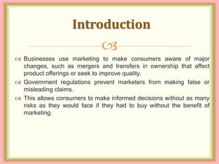 
 Businesses use marketing to make consumers aware of major
changes, such as mergers and transfers in ownership that affect
product offerings or seek to improve quality.
 Government regulations prevent marketers from making false or
misleading claims.
 This allows consumers to make informed decisions without as many
risks as they would face if they had to buy without the benefit of
marketing.
Introduction
 
