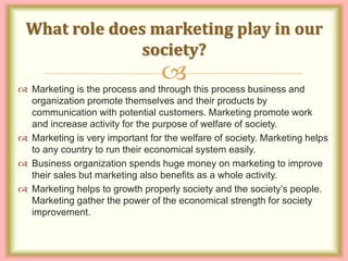 
 Marketing is the process and through this process business and
organization promote themselves and their products by
communication with potential customers. Marketing promote work
and increase activity for the purpose of welfare of society.
 Marketing is very important for the welfare of society. Marketing helps
to any country to run their economical system easily.
 Business organization spends huge money on marketing to improve
their sales but marketing also benefits as a whole activity.
 Marketing helps to growth properly society and the society’s people.
Marketing gather the power of the economical strength for society
improvement.
What role does marketing play in our
society?
 