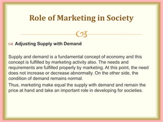 
 Adjusting Supply with Demand
Supply and demand is a fundamental concept of economy and this
concept is fulfilled by marketing activity also. The needs and
requirements are fulfilled properly by marketing. At this point, the need
does not increase or decrease abnormally. On the other side, the
condition of demand remains normal.
Thus, marketing make equal the supply with demand and remain the
price at hand and take an important role in developing for societies.
Role of Marketing in Society
 