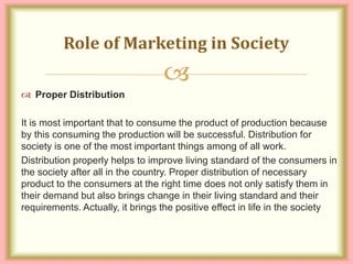 
 Proper Distribution
It is most important that to consume the product of production because
by this consuming the production will be successful. Distribution for
society is one of the most important things among of all work.
Distribution properly helps to improve living standard of the consumers in
the society after all in the country. Proper distribution of necessary
product to the consumers at the right time does not only satisfy them in
their demand but also brings change in their living standard and their
requirements. Actually, it brings the positive effect in life in the society
Role of Marketing in Society
 