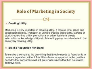 
 Creating Utility
Marketing is very important in creating utility. It creates time, place and
possession utilities. Transport or vehicle creates place utility, storage or
stock creates time utility, promotional or advertisements create
information or knowledge utility etc. Marketing plays important role in the
society by creating utility.
 Build a Reputation For brand
To survive a company, the only thing that it really needs to focus on is to
create a reputation without flaw. It has become apparent in the past few
decades that consumers will still prefer a business that has no related
controversies.
Role of Marketing in Society
 