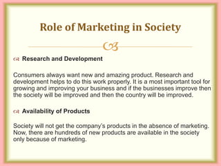 
 Research and Development
Consumers always want new and amazing product. Research and
development helps to do this work properly. It is a most important tool for
growing and improving your business and if the businesses improve then
the society will be improved and then the country will be improved.
 Availability of Products
Society will not get the company’s products in the absence of marketing.
Now, there are hundreds of new products are available in the society
only because of marketing.
Role of Marketing in Society
 