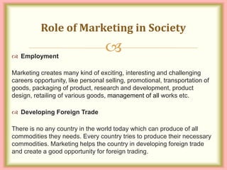 
 Employment
Marketing creates many kind of exciting, interesting and challenging
careers opportunity, like personal selling, promotional, transportation of
goods, packaging of product, research and development, product
design, retailing of various goods, management of all works etc.
 Developing Foreign Trade
There is no any country in the world today which can produce of all
commodities they needs. Every country tries to produce their necessary
commodities. Marketing helps the country in developing foreign trade
and create a good opportunity for foreign trading.
Role of Marketing in Society
 