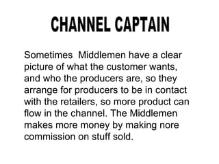 CHANNEL CAPTAIN Sometimes  Middlemen have a clear picture of what the customer wants, and who the producers are, so they arrange for producers to be in contact with the retailers, so more product can flow in the channel. The Middlemen makes more money by making nore commission on stuff sold.  