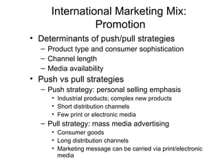 International Marketing Mix:  Promotion Determinants of push/pull strategies Product type and consumer sophistication Channel length Media availability Push vs pull strategies Push strategy: personal selling emphasis Industrial products; complex new products Short distribution channels Few print or electronic media Pull strategy: mass media advertising Consumer goods Long distribution channels Marketing message can be carried via print/electronic media 