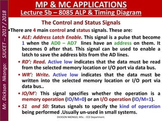 The Control and Status Signals
•There are 4 main control and status signals. These are:
• ALE: Address Latch Enable. This signal is a pulse that become
1 when the AD0 – AD7 lines have an address on them. It
becomes 0 after that. This signal can be used to enable a
latch to save the address bits from the AD lines.
• RD’: Read. Active low indicates that the data must be read
from the selected memory location or I/O port via data bus.
• WR’: Write. Active low indicates that the data must be
written into the selected memory location or I/O port via
data bus..
• IO/M’: This signal specifies whether the operation is a
memory operation (IO/M=0) or an I/O operation (IO/M=1).
• S1 and S0: Status signals to specify the kind of operation
being performed .Usually un-used in small systems.
DICKSON NKONGO, MSc. : ECE Department.
MP & MC APPLICATIONS
Lecture 5b – 8085 ALP & Timing Diagram
Mr.DicksonNkongo:SJUCET--2017/2018
 