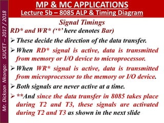 Signal Timings
MP & MC APPLICATIONS
Lecture 5b – 8085 ALP & Timing Diagram
RD* and WR* (‘*’ here denotes Bar)
These decide the direction of the data transfer.
When RD* signal is active, data is transmitted
from memory or I/O device to microprocessor.
When WR* signal is active, data is transmitted
from microprocessor to the memory or I/O device.
Both signals are never active at a time.
**And since the data transfer in 8085 takes place
during T2 and T3, these signals are activated
during T2 and T3 as shown in the next slide
Mr.DicksonNkongo:SJUCET--2017/2018
 