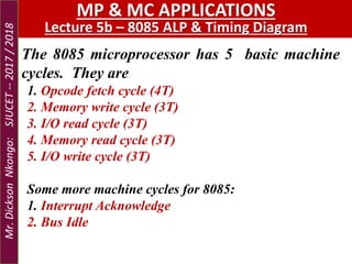 The 8085 microprocessor has 5 basic machine
cycles. They are
1. Opcode fetch cycle (4T)
2. Memory write cycle (3T)
3. I/O read cycle (3T)
4. Memory read cycle (3T)
5. I/O write cycle (3T)
Some more machine cycles for 8085:
1. Interrupt Acknowledge
2. Bus Idle
MP & MC APPLICATIONS
Lecture 5b – 8085 ALP & Timing Diagram
Mr.DicksonNkongo:SJUCET--2017/2018
 