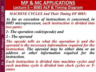 MACHINE CYCLES And Their Timing OF 8085:
MP & MC APPLICATIONS
Lecture 5 – 8085 ALP & Timing Diagram
As far as execution of instructions is concerned, in
8085 microprocessor, each instruction is divided into
two parts:
1- The operation code(opcode) and
2 - The operand
The opcode tells us what the operation is and the
operand is the necessary information required for the
instruction. The operand may be either data or an
address or other information required for the
instruction.
Each instruction is divided into machine cycles and
each machine cycle is divided into clock cycles or T-
states
Mr.DicksonNkongo:SJUCET--2017/2018
 