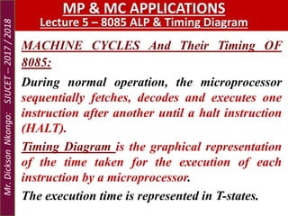 MP & MC APPLICATIONS
Lecture 5 – 8085 ALP & Timing Diagram
MACHINE CYCLES And Their Timing OF
8085:
During normal operation, the microprocessor
sequentially fetches, decodes and executes one
instruction after another until a halt instruction
(HALT).
Timing Diagram is the graphical representation
of the time taken for the execution of each
instruction by a microprocessor.
The execution time is represented in T-states.
Mr.DicksonNkongo:SJUCET--2017/2018
 