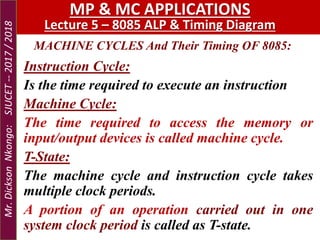 MACHINE CYCLES And Their Timing OF 8085:
MP & MC APPLICATIONS
Lecture 5 – 8085 ALP & Timing Diagram
Instruction Cycle:
Is the time required to execute an instruction
Machine Cycle:
The time required to access the memory or
input/output devices is called machine cycle.
T-State:
The machine cycle and instruction cycle takes
multiple clock periods.
A portion of an operation carried out in one
system clock period is called as T-state.
Mr.DicksonNkongo:SJUCET--2017/2018
 