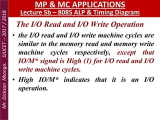 The I/O Read and I/O Write Operation
• the I/O read and I/O write machine cycles are
similar to the memory read and memory write
machine cycles respectively, except that
IO/M* signal is High (1) for I/O read and I/O
write machine cycles.
• High IO/M* indicates that it is an I/O
operation.
MP & MC APPLICATIONS
Lecture 5b – 8085 ALP & Timing Diagram
Mr.DicksonNkongo:SJUCET--2017/2018
 