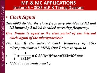 • Clock Signal
The 8085 divides the clock frequency provided at X1 and
X2 inputs by 2 which is called operating frequency.
One T-state is equal to the time period of the internal
clock signal of the microprocessor
For Ex: If the internal clock frequency of 8085
microprocessor is 3 MHZ, One T-state is equal to
•
𝟏
𝒇
=
𝟏
𝟑𝒙𝟏𝟎 𝟔 = 0.333x10-6sec=333x10-9sec
• (333 nano seconds nearly)
MP & MC APPLICATIONS
Lecture 5 – 8085 ALP & Timing Diagram
Mr.DicksonNkongo:SJUCET--2017/2018
 