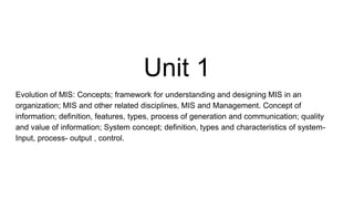 Unit 1
Evolution of MIS: Concepts; framework for understanding and designing MIS in an
organization; MIS and other related disciplines, MIS and Management. Concept of
information; definition, features, types, process of generation and communication; quality
and value of information; System concept; definition, types and characteristics of system-
Input, process- output , control.
 