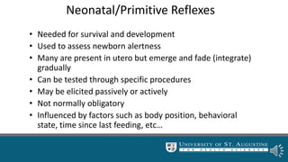 Neonatal/Primitive Reflexes
• Needed for survival and development
• Used to assess newborn alertness
• Many are present in utero but emerge and fade (integrate)
gradually
• Can be tested through specific procedures
• May be elicited passively or actively
• Not normally obligatory
• Influenced by factors such as body position, behavioral
state, time since last feeding, etc…
 