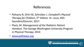 References
• Palisano R, Orlin M, Schreiber J. Campbell’s Physical
Therapy for Children, 5th Edition. St. Louis, MO:
Saunders/Elsevier; 2017.
• Plack, M. Management of the Pediatric Patient
Handout. The George Washington University Program
in Physical Therapy. 2014
• www.pathways.org
 