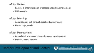 Motor Development and Control
Motor Control
– Control & organization of processes underlying movement
– Milliseconds
Motor Learning
– Acquisition of skill through practice & experience
– Hours, days, weeks
Motor Development
– Age related process of change in motor development
– Months, years, decades
 