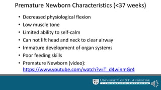 Premature Newborn Characteristics (<37 weeks)
• Decreased physiological flexion
• Low muscle tone
• Limited ability to self-calm
• Can not lift head and neck to clear airway
• Immature development of organ systems
• Poor feeding skills
• Premature Newborn (video):
https://www.youtube.com/watch?v=T_d4winmGr4
Click the mouse to move forward.
 