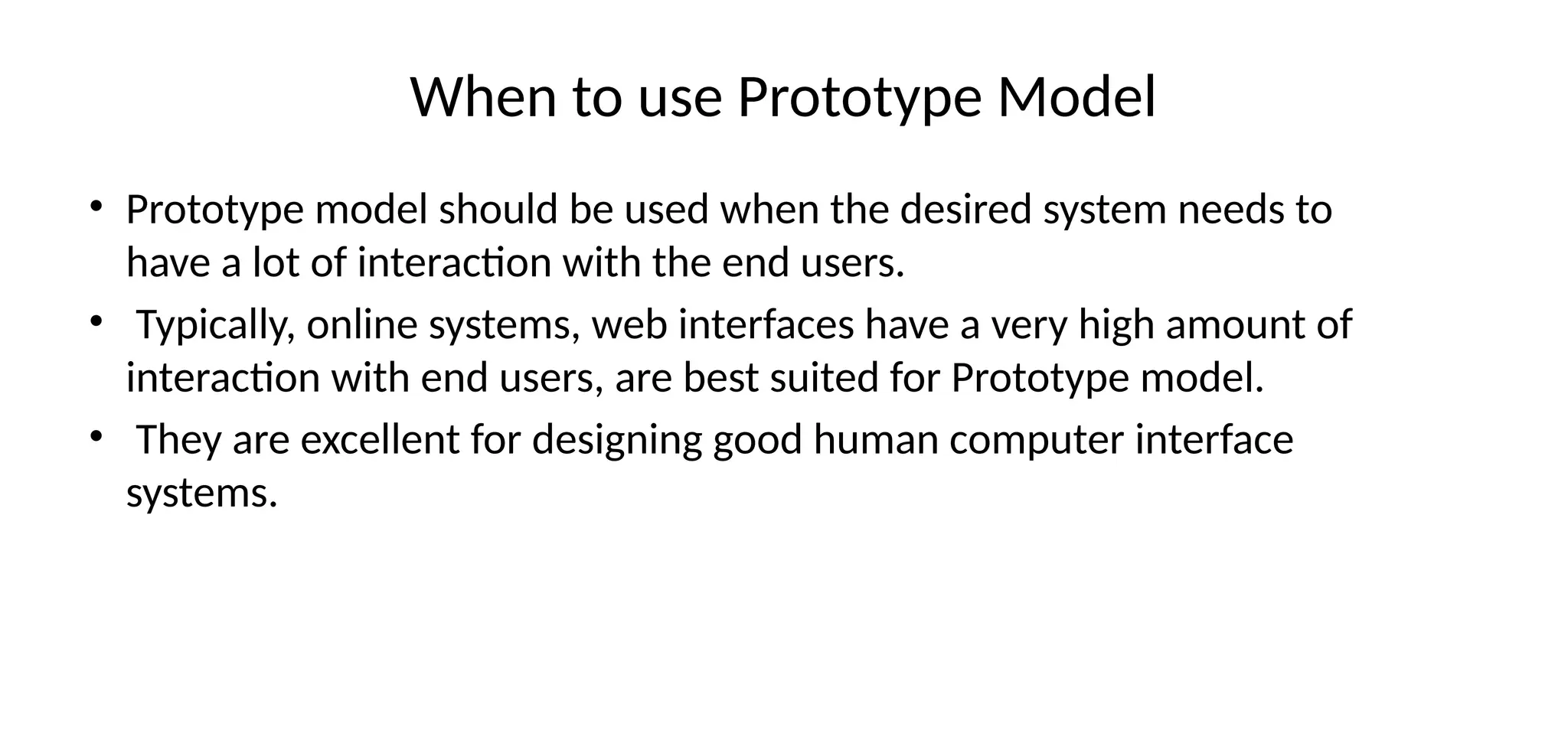 When to use Prototype Model
• Prototype model should be used when the desired system needs to
have a lot of interaction with the end users.
• Typically, online systems, web interfaces have a very high amount of
interaction with end users, are best suited for Prototype model.
• They are excellent for designing good human computer interface
systems.
 
