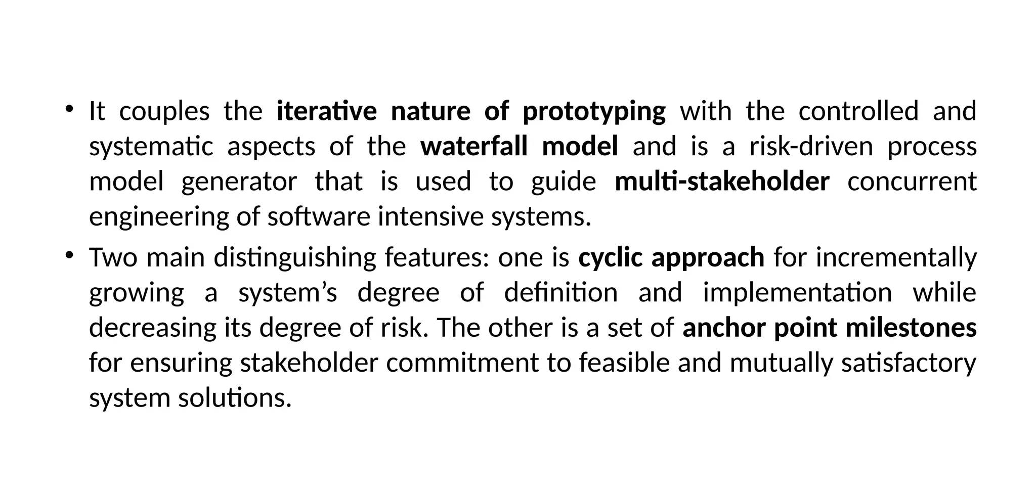 • It couples the iterative nature of prototyping with the controlled and
systematic aspects of the waterfall model and is a risk-driven process
model generator that is used to guide multi-stakeholder concurrent
engineering of software intensive systems.
• Two main distinguishing features: one is cyclic approach for incrementally
growing a system’s degree of definition and implementation while
decreasing its degree of risk. The other is a set of anchor point milestones
for ensuring stakeholder commitment to feasible and mutually satisfactory
system solutions.
 